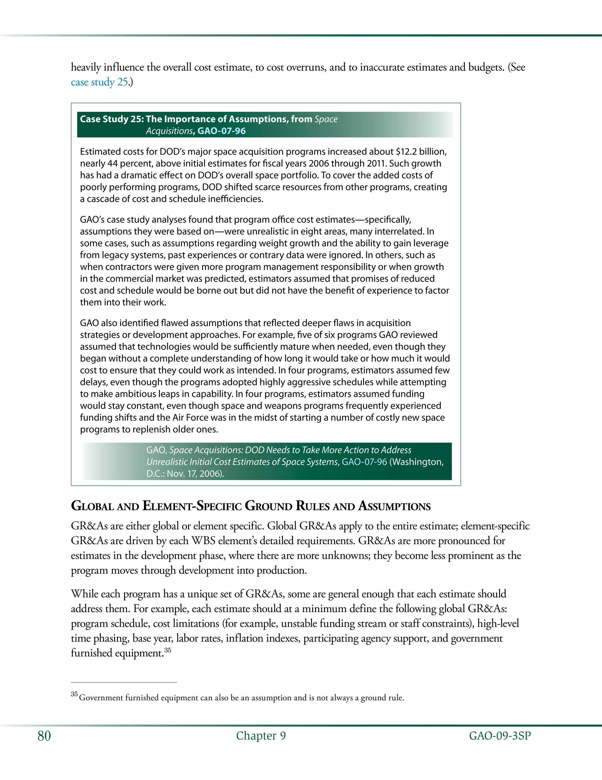   GAO-09-3SP80 Chapter 9
heavily influence the overall cost estimate, to cost overruns, and to inaccurate estimates and budgets. (See
case study 25.)
Case Study 25: The Importance of Assumptions, from Space
Acquisitions, GAO-07-96
Estimated costs for DOD’s major space acquisition programs increased about $12.2 billion,
nearly 44 percent, above initial estimates for fiscal years 2006 through 2011. Such growth
has had a dramatic effect on DOD’s overall space portfolio. To cover the added costs of
poorly performing programs, DOD shifted scarce resources from other programs, creating
a cascade of cost and schedule inefficiencies.
GAO’s case study analyses found that program office cost estimates—specifically,
assumptions they were based on—were unrealistic in eight areas, many interrelated. In
some cases, such as assumptions regarding weight growth and the ability to gain leverage
from legacy systems, past experiences or contrary data were ignored. In others, such as
when contractors were given more program management responsibility or when growth
in the commercial market was predicted, estimators assumed that promises of reduced
cost and schedule would be borne out but did not have the benefit of experience to factor
them into their work.
GAO also identified flawed assumptions that reflected deeper flaws in acquisition
strategies or development approaches. For example, five of six programs GAO reviewed
assumed that technologies would be sufficiently mature when needed, even though they
began without a complete understanding of how long it would take or how much it would
cost to ensure that they could work as intended. In four programs, estimators assumed few
delays, even though the programs adopted highly aggressive schedules while attempting
to make ambitious leaps in capability. In four programs, estimators assumed funding
would stay constant, even though space and weapons programs frequently experienced
funding shifts and the Air Force was in the midst of starting a number of costly new space
programs to replenish older ones.
GAO, Space Acquisitions: DOD Needs to Take More Action to Address
Unrealistic Initial Cost Estimates of Space Systems, GAO-07-96 (Washington,
D.C.: Nov. 17, 2006).
Global and Element-Specific Ground Rules and Assumptions
GR&As are either global or element specific. Global GR&As apply to the entire estimate; element-specific
GR&As are driven by each WBS element’s detailed requirements. GR&As are more pronounced for
estimates in the development phase, where there are more unknowns; they become less prominent as the
program moves through development into production.
While each program has a unique set of GR&As, some are general enough that each estimate should
address them. For example, each estimate should at a minimum define the following global GR&As:
program schedule, cost limitations (for example, unstable funding stream or staff constraints), high-level
time phasing, base year, labor rates, inflation indexes, participating agency support, and government
furnished equipment.35
35
 Government furnished equipment can also be an assumption and is not always a ground rule.
 