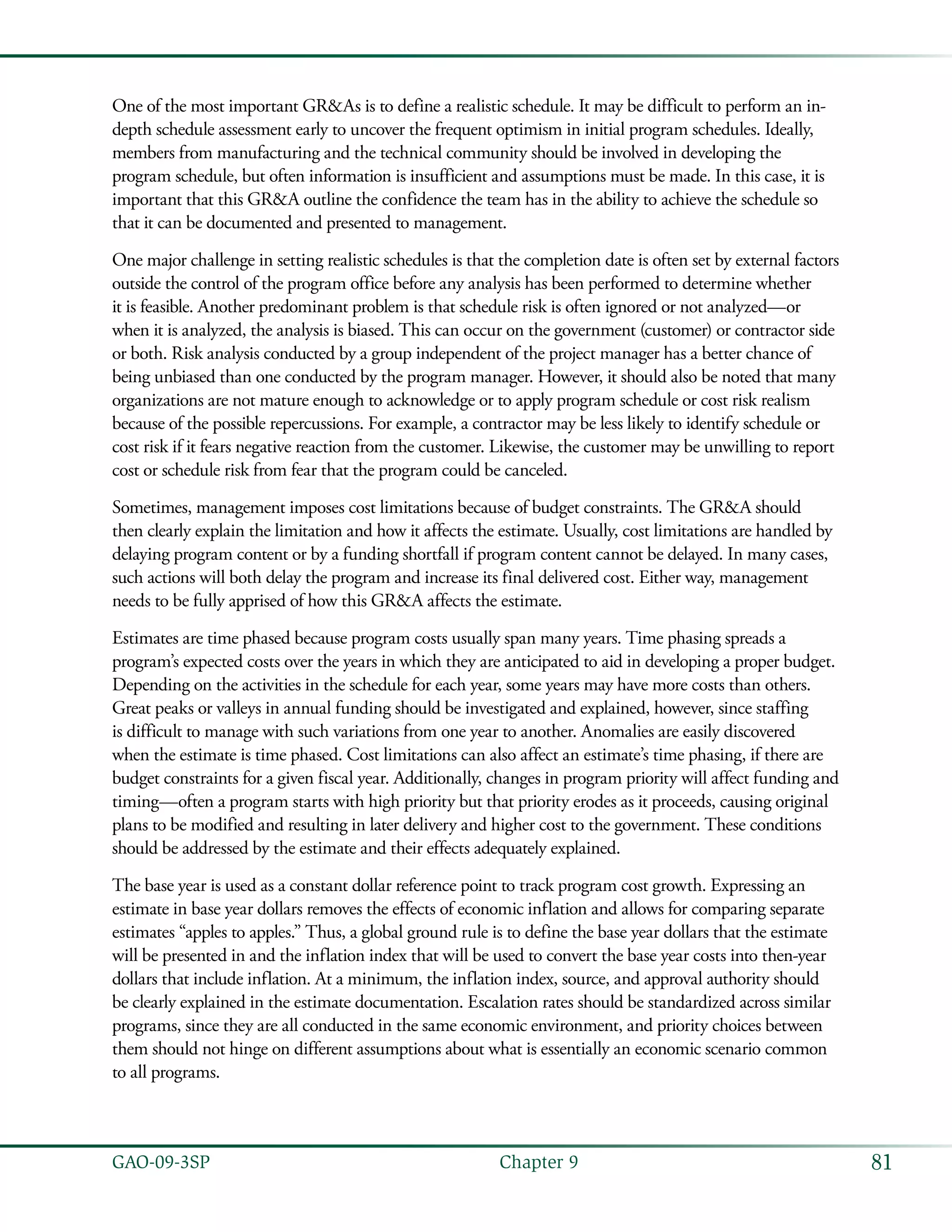 81GAO-09-3SP  Chapter 9
One of the most important GR&As is to define a realistic schedule. It may be difficult to perform an in-
depth schedule assessment early to uncover the frequent optimism in initial program schedules. Ideally,
members from manufacturing and the technical community should be involved in developing the
program schedule, but often information is insufficient and assumptions must be made. In this case, it is
important that this GR&A outline the confidence the team has in the ability to achieve the schedule so
that it can be documented and presented to management.
One major challenge in setting realistic schedules is that the completion date is often set by external factors
outside the control of the program office before any analysis has been performed to determine whether
it is feasible. Another predominant problem is that schedule risk is often ignored or not analyzed—or
when it is analyzed, the analysis is biased. This can occur on the government (customer) or contractor side
or both. Risk analysis conducted by a group independent of the project manager has a better chance of
being unbiased than one conducted by the program manager. However, it should also be noted that many
organizations are not mature enough to acknowledge or to apply program schedule or cost risk realism
because of the possible repercussions. For example, a contractor may be less likely to identify schedule or
cost risk if it fears negative reaction from the customer. Likewise, the customer may be unwilling to report
cost or schedule risk from fear that the program could be canceled.
Sometimes, management imposes cost limitations because of budget constraints. The GR&A should
then clearly explain the limitation and how it affects the estimate. Usually, cost limitations are handled by
delaying program content or by a funding shortfall if program content cannot be delayed. In many cases,
such actions will both delay the program and increase its final delivered cost. Either way, management
needs to be fully apprised of how this GR&A affects the estimate.
Estimates are time phased because program costs usually span many years. Time phasing spreads a
program’s expected costs over the years in which they are anticipated to aid in developing a proper budget.
Depending on the activities in the schedule for each year, some years may have more costs than others.
Great peaks or valleys in annual funding should be investigated and explained, however, since staffing
is difficult to manage with such variations from one year to another. Anomalies are easily discovered
when the estimate is time phased. Cost limitations can also affect an estimate’s time phasing, if there are
budget constraints for a given fiscal year. Additionally, changes in program priority will affect funding and
timing—often a program starts with high priority but that priority erodes as it proceeds, causing original
plans to be modified and resulting in later delivery and higher cost to the government. These conditions
should be addressed by the estimate and their effects adequately explained.
The base year is used as a constant dollar reference point to track program cost growth. Expressing an
estimate in base year dollars removes the effects of economic inflation and allows for comparing separate
estimates “apples to apples.” Thus, a global ground rule is to define the base year dollars that the estimate
will be presented in and the inflation index that will be used to convert the base year costs into then-year
dollars that include inflation. At a minimum, the inflation index, source, and approval authority should
be clearly explained in the estimate documentation. Escalation rates should be standardized across similar
programs, since they are all conducted in the same economic environment, and priority choices between
them should not hinge on different assumptions about what is essentially an economic scenario common
to all programs.
 
