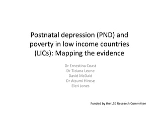 Postnatal depression (PND) and
poverty in low income countries
 (LICs): Mapping the evidence
          Dr Ernestina Coast
           Dr Tiziana Leone
            David McDaid
           Dr Atsumi Hirose
              Eleri Jones



                        Funded by the LSE Research Committee
 
