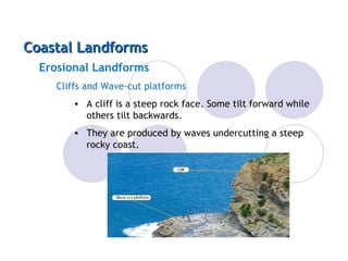 Coastal Landforms
  Erosional Landforms
     Cliffs and Wave-cut platforms
        • A cliff is a steep rock face. Some tilt forward while
          others tilt backwards.
        • They are produced by waves undercutting a steep
          rocky coast.
 