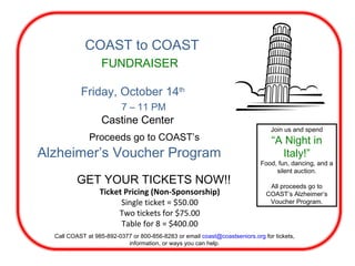 COAST to COAST FUNDRAISER Friday, October 14 th 7 – 11 PM Castine Center Proceeds go to COAST’s Alzheimer’s Voucher Program GET YOUR TICKETS NOW!! Join us and spend “ A Night in Italy!” Food, fun, dancing, and a silent auction. All proceeds go to COAST’s Alzheimer’s Voucher Program. Ticket Pricing (Non-Sponsorship) Single ticket = $50.00 Two tickets for $75.00 Table for 8 = $400.00 Call COAST at 985-892-0377 or 800-856-8283 or email  [email_address]  for tickets, information, or ways you can help. 