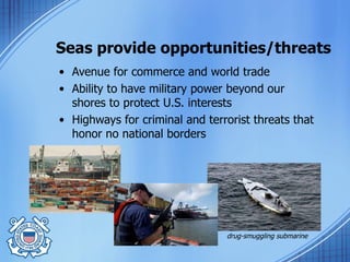 Seas provide opportunities/threats Avenue for commerce and world trade Ability to have military power beyond our shores to protect U.S. interests Highways for criminal and terrorist threats that honor no national borders drug-smuggling submarine 