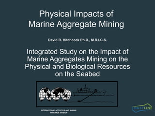 * * * * * * * * * * * INTERMAR * * * * * * * * * * * * * * * * * * * * * * * * * * * * * * * * * * * * * * * *           INTERNATIONAL ACTIVITIES AND MARINE                                             MINERALS DIVISION Physical Impacts of Marine Aggregate Mining David R. Hitchcock Ph.D., M.R.I.C.S. Integrated Study on the Impact of Marine Aggregates Mining on the Physical and Biological Resources on the Seabed 