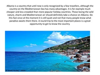 Albania is a country that until now is only recognized by a few travellers, although the
country on the Mediterranean Sea has many advantages. It is for example much
cheaper and less crowded than more popular holiday countries. Those loving the wild
nature, charm and Mediterranean air should definitely take a chance on Albania. Do
this fast since at the moment it is still quiet and not that many people know what
paradise awaits them there. A round trip to the most important places is a great
opportunity to get to know the country.
 