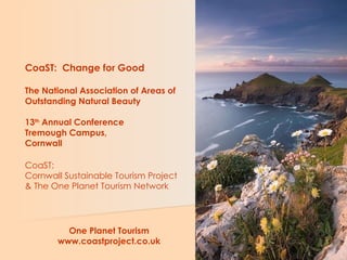 CoaST:  Change for Good The National Association of Areas of Outstanding Natural Beauty 13 th  Annual Conference Tremough Campus, Cornwall CoaST:  Cornwall Sustainable Tourism Project & The One Planet Tourism Network   One Planet Tourism www.coastproject.co.uk 