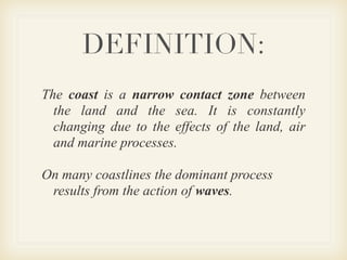 DEFINITION:
The coast is a narrow contact zone between
  the land and the sea. It is constantly
  changing due to the effects of the land, air
  and marine processes.

On many coastlines the dominant process
 results from the action of waves.
 