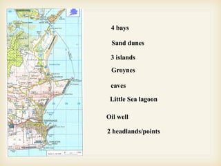 4 bays

           Sand dunes

           3 islands
           Groynes

Groynes    caves
Groynes
           Little Sea lagoon

          Oil well

          2 headlands/points
 