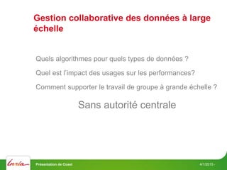 Gestion collaborative des données à large
échelle
4/1/2015 -
Quels algorithmes pour quels types de données ?
Quel est l’impact des usages sur les performances?
Comment supporter le travail de groupe à grande échelle ?
Sans autorité centrale
Présentation de Coast
 