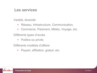 Les services
4/1/2015 -
Variété, diversité
• Réseau, Infrastructure, Communication,
• Commerce, Paiement, Météo, Voyage, etc.
Différents types d’accès
• Publics ou privés
Différents modèles d’affaire
• Payant, affiliation, gratuit, etc.
Présentation de Coast
 