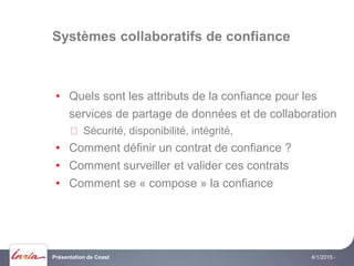 Systèmes collaboratifs de confiance
4/1/2015 -
• Quels sont les attributs de la confiance pour les
services de partage de données et de collaboration
Sécurité, disponibilité, intégrité,
• Comment définir un contrat de confiance ?
• Comment surveiller et valider ces contrats
• Comment se « compose » la confiance
Présentation de Coast
 