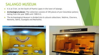 SALANGO MUSEUM
 It is at 5 km. on the South of Puerto Lopez in the town of Salango.
 Archeological pieces: The collection consists of 245 pieces of pre-Columbian pottery
dating from the year 5000 until 1500 D.C.
 The Archaeological Museum is divided into 6 cultural collections: Valdivia, Chorrera,
Manteña, Bahia, Guangala and Machalilla.
 