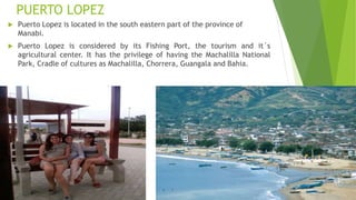 PUERTO LOPEZ
 Puerto Lopez is located in the south eastern part of the province of
Manabi.
 Puerto Lopez is considered by its Fishing Port, the tourism and it´s
agricultural center. It has the privilege of having the Machalilla National
Park, Cradle of cultures as Machalilla, Chorrera, Guangala and Bahia.
 