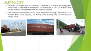 ALFARO CITY
 Alfaro City is located on a hill known as “Centinela” it stands on a strategic point
from which to can observe Montecristi, the birthplace of the "Old Warrior“ Eloy
Alfaro; and also you can see Manta and Jaramijó cantons.
 The architectural complex is made up of three main buildings: Mausoleum of the
General Eloy Alfaro Delgado, the Multipurpose Building and the building Luis
Vargas Torres.
 