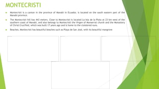 MONTECRISTI
 Montecristi is a canton in the province of Manabi in Ecuador, is located on the south eastern part of the
Manabi province.
 The Montecristi hill has 443 meters. Close to Montecristi is located La Isla de la Plata at 23 km west of the
southern coast of Manabi, and also belongs to Montecristi the Virgen of Monserrat chursh and the Monastery
of Christ Crucified, which was built 17 years ago and is home to the cloistered nuns.
 Beaches. Montecristi has beautiful beaches such as Playa de San José, with its beautiful mangrove
 