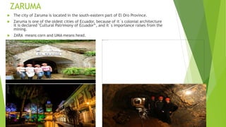 ZARUMA
 The city of Zaruma is located in the south-eastern part of El Oro Province.
 Zaruma is one of the oldest cities of Ecuador, because of it´s colonial architecture
it is declared "Cultural Patrimony of Ecuador“, and it´s importance raises from the
mining.
 ZARA means corn and UMA means head.
 