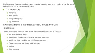 In Montañita you can find anywhere party places, bars and clubs with the own
Montañita style in the village streets.
 IT IS IDEAL FOR:
 Buy crafts.
 Meet people
 Being in the party
 Try new foods.
In Montañita there is a river that is also at 12 minutes from Olon.
It is ideal to:
appreciate one of the most spectacular formations off the coast of Ecuador
 fun with breaking waves
 appreciate the beauty of the sea, its fauna and flora
 watch the divers looking for spondylus or octopus
 Enjoy a massage and / or a good sea food
 Surfing
 Take pictures
 