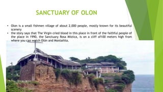 SANCTUARY OF OLON
• Olon is a small fishmen village of about 2,000 people, mostly known for its beautiful
scenery
• the story says that The Virgin cried blood in this place in front of the faithful people of
the place in 1990, the Sanctuary Rosa Mística, is on a cliff of100 meters high from
where you can watch Olón and Montañita.
 