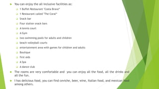  You can enjoy the all inclusive facilities as:
 1 Buffet Restaurant "Costa Brava“
 1 Restaurant called "The Coral“
 Snack bar
 Four station snack bars
 A tennis court
 A Gym
 two swimming pools for adults and children
 beach volleyball courts
 entertainment area with games for children and adults
 Boutique
 first aids
 A Spa
 A dance club
 The rooms are very comfortable and you can enjoy all the food, all the drinks and
all the fun.
 I has delicious food, you can find ceviche, beer, wine, Italian food, and mexican food
among others.
 