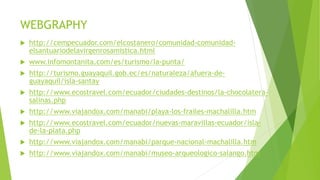 WEBGRAPHY
 http://cempecuador.com/elcostanero/comunidad-comunidad-
elsantuariodelavirgenrosamistica.html
 www.infomontanita.com/es/turismo/la-punta/
 http://turismo.guayaquil.gob.ec/es/naturaleza/afuera-de-
guayaquil/isla-santay
 http://www.ecostravel.com/ecuador/ciudades-destinos/la-chocolatera-
salinas.php
 http://www.viajandox.com/manabi/playa-los-frailes-machalilla.htm
 http://www.ecostravel.com/ecuador/nuevas-maravillas-ecuador/isla-
de-la-plata.php
 http://www.viajandox.com/manabi/parque-nacional-machalilla.htm
 http://www.viajandox.com/manabi/museo-arqueologico-salango.htm
 