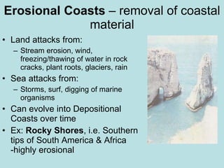Erosional Coasts – removal of coastal material Land attacks from: Stream erosion, wind, freezing/thawing of water in rock cracks, plant roots, glaciers, rain Sea attacks from: Storms, surf, digging of marine organisms Can evolve into Depositional Coasts over time Ex: Rocky Shores , i.e. Southern tips of South America & Africa -highly erosional