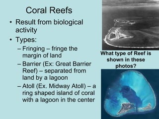 Coral Reefs Result from biological activity Types: Fringing – fringe the margin of land Barrier (Ex: Great Barrier Reef) – separated from land by a lagoon Atoll (Ex. Midway Atoll) – a ring shaped island of coral with a lagoon in the center What type of Reef is shown in these photos?