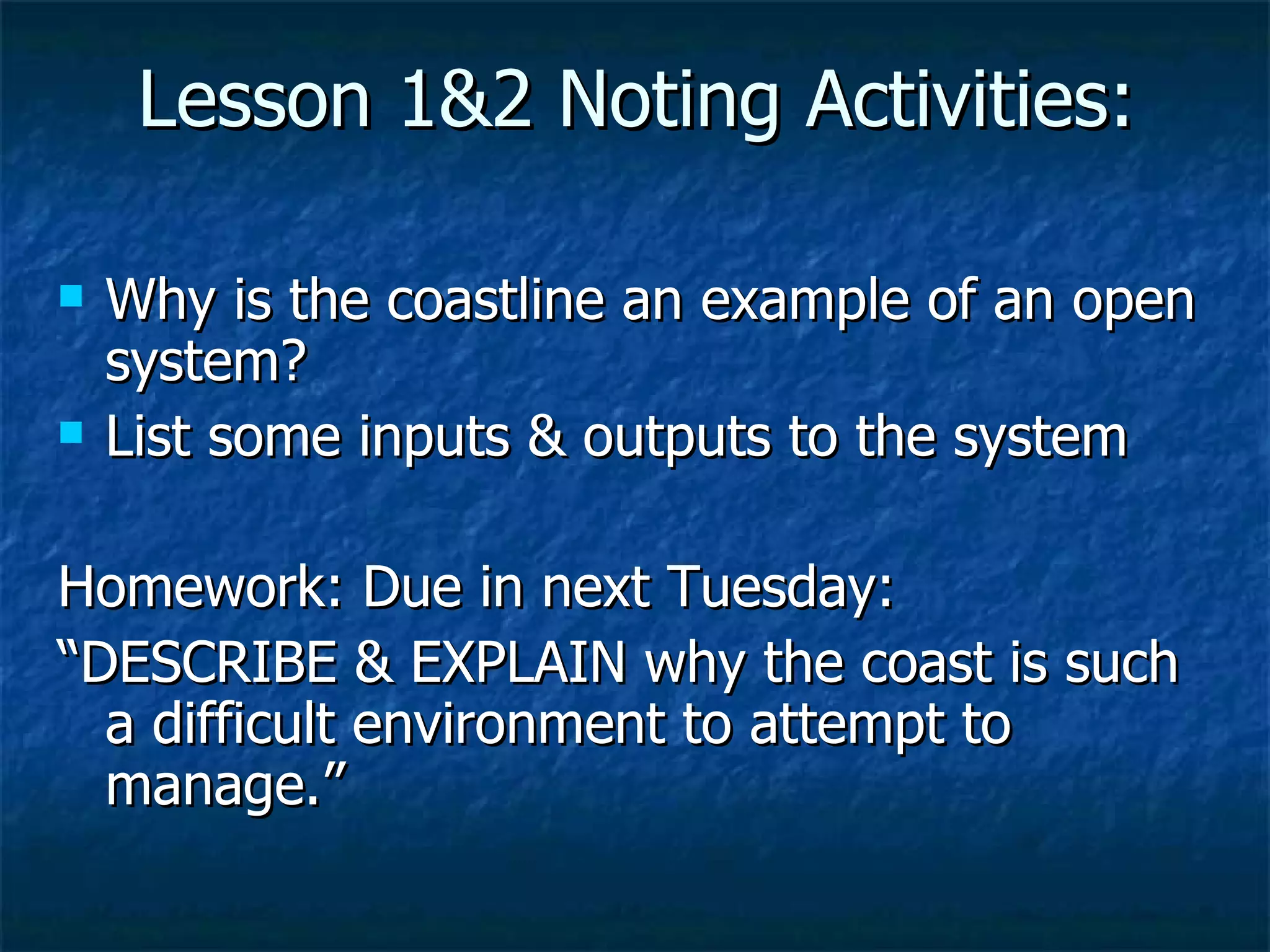 Lesson 1&2 Noting Activities: Why is the coastline an example of an open system? List some inputs & outputs to the system Homework: Due in next Tuesday: “ DESCRIBE & EXPLAIN why the coast is such a difficult environment to attempt to manage.” 