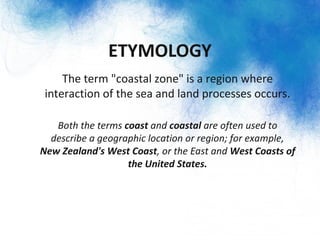 ETYMOLOGY
– The term "coastal zone" is a region where
interaction of the sea and land processes occurs.
–
– Both the terms coast and coastal are often used to
describe a geographic location or region; for example,
New Zealand's West Coast, or the East and West Coasts of
the United States.
 