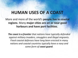 HUMAN USES OF A COAST
• More and more of the world's people live in coastal
regions. Many major cities are on or near good
harbours and have port facilities.
– The coast is a frontier that nations have typically defended
against military invaders, smugglers and illegal migrants.
Fixed coastal defenses have long been erected in many
nations and coastal countries typically have a navy and
some form of coast guard.
 