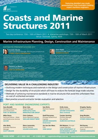 Featuring detailed case study
                                                                                                        presentations from australia’s leading
            orGAnISEd	By:
                                                                                                             expert maritime engineers




Coasts and Marine
Structures 2011
    two	day	conference:	15th	-	16th	of	March	2011				Interactive	workshops:	15th	-	16th	of	March	2011
                                      venue:	dockside,	Sydney,	nSW

Marine infrastructure Planning, Design, Construction and Maintenance
KEynotE PrESEntAtIonS By:
          annette woods,	                                                                    Steve wade,
          Executive	General	Manager,	Planning	and	Infrastructure	                            General	Manager	Asset	and	Infrastructure
          SyDney PortS CorPoration                                                           FreMantle PortS
Annette	Woods	joined	Sydney	Ports	Corporation	in	September	2008.	her	              Steve	Wade	has	tertiary	qualifications	in	engineering,	and	joined	Fremantle	
responsibilities	include	property	development	and	commercial	leasing;	             Ports	in	1995.	Prior	to	this,	he	worked	with	BhP.	From	his	time	in	the	industry	
statutory	planning	approvals	and	compliance;	long	term	port	and	logistics	         Steve	has	gained	a	great	deal	of	experiences	in	construction	and	project	
infrastructure	planning;	capital	works	delivery	and	asset	maintenance	             management	in	Australia	and	overseas.	throughout	this	time	Steve	has	
and	management.	Annette	is	also	the	Project	director	for	the	Port	Botany	          maintained	a	strong	focus	on	asset	management	and	has	more	recently	been	
Expansion	Project.	                                                                involved	in	an	Australia-wide	collaborative	effort	to	further	improve	the	state	of	
                                                                                   marine	asset	management	standards.
          Domenic lo Bianco,
          General	Manager	Assets	and	Spatial	data
          Port oF MelBourne
domenic	lo	Bianco	joined	the	Port	of	Melbourne	Corporation	in	June	
2005	in	the	role	of	General	Manager,	Assets	and	Spatial	data	and	is	
accountable	for	the	Survey	(land	and	hydro),	Geographical	Information	
System	(GIS),	Maintenance	dredging,	land	and	Water	Assets	and	Asset	
Strategy	functions.



  DeliVering Value in a Challenging inDuStry
  		 utlining modern techniques and materials in the design and construction of marine infrastructure	
    o
  	Design for the durability of structures which will have to endure the forecast large trade volumes
  		 ethods of achieving maintenance standards in marine structures that avoid the unforeseen flow
    M
    on cost of unchecked corrosion
  		 est practice around contractor tender evaluation and selection
    B

Port AnD MArInE EnGInEErInG ExPErtS:
gary Bendell,                     Brian Cole,                         Sam Birch,                     emily Jones,                         Kingsley opoku,
ManagerEngineering		              Project	Manager	                    Maritime	Engineer	             Marine	Scientist	                    Principal	Engineer	
and	Construction,		               newCaStle Coal                      KBr                            golDer aSSoCiateS                    SMeC
Port oF BriSBane                  inFraStruCture grouP                                               (new Zealand)

Miles Darce,                      Chris Carboon,                      geoff Perryman,                Carsten Varming,                     greg riordan,
technical	director	-	Water	       Senior	Maritime	Engineer	           Principal	Geotechnical	        Portfolio	Manager,		                 technical	director	
and	Infrastructure	Services	      SinClair Knight MerZ                Engineer		                     Port	and	rail	                       hyDer ConSulting
aeCoM                                                                 golDer aSSoCiateS              aureCon auStralia
                                                                      (indonesia)
alan Betts,                       elena lazzarotto,                   Jim Van Der Meer,	             Phil watson, Principal	              Phil Davies,
Australian	Maritime	              Marine	Scientist	                   CEo	                           Coastal	Specialist	                  Senior	Geotechnical	
Manager	                          golDer aSSoCiateS                   VDM grouP                      nSw DePartMent oF                    Engineer
SCott wilSon                                                                                         enVironMent, CliMate                 golDer aSSoCiateS
                                                                                                     Change anD water

BOOK NOW!              T
                            +61 2 9229 1000      F
                                                     +61 2 9223 2622         E
                                                                                 registration@iqpc.com.au              W
                                                                                                                           www.marinestructures.com.au
 