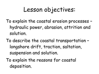 Lesson objectives: To explain the coastal erosion processes – hydraulic power, abrasion, attrition and solution.  To describe the coastal transportation – longshore drift, traction, saltation, suspension and solution.  To explain the reasons for coastal deposition. 