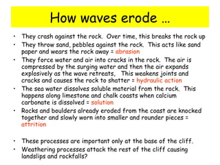 How waves erode … They crash against the rock.  Over time, this breaks the rock up They throw sand, pebbles against the rock.  This acts like sand paper and wears the rock away =  abrasion They force water and air into cracks in the rock.  The air is compressed by the surging water and then the air expands explosively as the wave retreats,  This weakens joints and cracks and causes the rock to shatter =  hydraulic action The sea water dissolves soluble material from the rock.  This happens along limestone and chalk coasts when calcium carbonate is dissolved =  solution Rocks and boulders already eroded from the coast are knocked together and slowly worn into smaller and rounder pieces =  attrition These processes are important only at the base of the cliff.  Weathering processes attack the rest of the cliff causing landslips and rockfalls? 