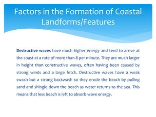 Destructive waves have much higher energy and tend to arrive at
the coast at a rate of more than 8 per minute. They are much larger
in height than constructive waves, often having been caused by
strong winds and a large fetch. Destructive waves have a weak
swash but a strong backwash so they erode the beach by pulling
sand and shingle down the beach as water returns to the sea. This
means that less beach is left to absorb wave energy.
Factors in the Formation of Coastal
Landforms/Features
 