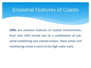 Cliffs are common features of coastal environments.
Over time cliffs retreat due to a combination of sub-
aerial weathering and coastal erosion. Wave action and
weathering create a notch at the high water mark.
Erosional Features of Coasts
 