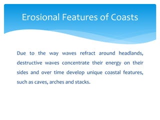 Due to the way waves refract around headlands,
destructive waves concentrate their energy on their
sides and over time develop unique coastal features,
such as caves, arches and stacks.
Erosional Features of Coasts
 