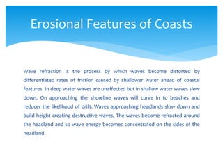 Wave refraction is the process by which waves become distorted by
differentiated rates of friction caused by shallower water ahead of coastal
features. In deep water waves are unaffected but in shallow water waves slow
down. On approaching the shoreline waves will curve in to beaches and
reducer the likelihood of drift. Waves approaching headlands slow down and
build height creating destructive waves, The waves become refracted around
the headland and so wave energy becomes concentrated on the sides of the
headland.
Erosional Features of Coasts
 