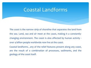The coast is the narrow strip of shoreline that separates the land from
the sea. Land, sea and air meet at the coast, making it a constantly-
changing environment. The coast is also affected by human activity -
over 4 billion people worldwide now live at the coast.
Coastal landforms , any of the relief features present along any coast,
are the result of a combination of processes, sediments, and the
geology of the coast itself.
Coastal Landforms
 