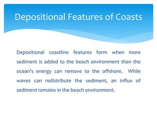 Depositional coastline features form when more
sediment is added to the beach environment than the
ocean’s energy can remove to the offshore. While
waves can redistribute the sediment, an influx of
sediment remains in the beach environment.
Depositional Features of Coasts
 