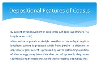 By current-driven movement of sand in the surf zone just offshore (via
longshore currents):
when waves approach a straight coastline at an oblique angle a
longshore current is produced which flows parallel to shoreline in
nearshore region; current is produced by waves distributing a portion
of their energy away from their direction of approach; they move
sediment along the shorelines where there are gently sloping beaches
Depositional Features of Coasts
 