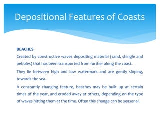 BEACHES
Created by constructive waves depositing material (sand, shingle and
pebbles) that has been transported from further along the coast.
They lie between high and low watermark and are gently sloping,
towards the sea.
A constantly changing feature, beaches may be built up at certain
times of the year, and eroded away at others, depending on the type
of waves hitting them at the time. Often this change can be seasonal.
Depositional Features of Coasts
 