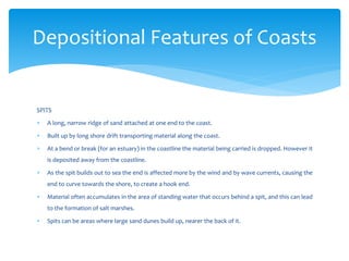 SPITS
 A long, narrow ridge of sand attached at one end to the coast.
 Built up by long shore drift transporting material along the coast.
 At a bend or break (for an estuary) in the coastline the material being carried is dropped. However it
is deposited away from the coastline.
 As the spit builds out to sea the end is affected more by the wind and by wave currents, causing the
end to curve towards the shore, to create a hook end.
 Material often accumulates in the area of standing water that occurs behind a spit, and this can lead
to the formation of salt marshes.
 Spits can be areas where large sand dunes build up, nearer the back of it.
Depositional Features of Coasts
 