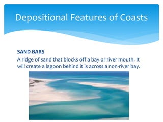 SAND BARS
A ridge of sand that blocks off a bay or river mouth. It
will create a lagoon behind it is across a non-river bay.
Depositional Features of Coasts
 