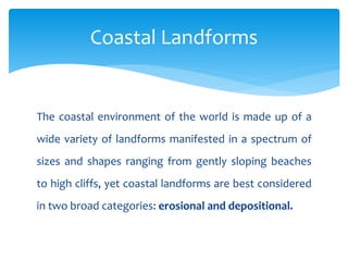 The coastal environment of the world is made up of a
wide variety of landforms manifested in a spectrum of
sizes and shapes ranging from gently sloping beaches
to high cliffs, yet coastal landforms are best considered
in two broad categories: erosional and depositional.
Coastal Landforms
 