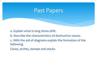 a. Explain what is long shore drift.
b. Describe the characteristics of destructive waves.
c. With the aid of diagrams explain the formation of the
following
Caves, arches, stumps and stacks
Past Papers
 