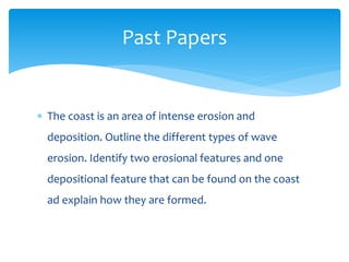  The coast is an area of intense erosion and
deposition. Outline the different types of wave
erosion. Identify two erosional features and one
depositional feature that can be found on the coast
ad explain how they are formed.
Past Papers
 
