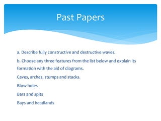 a. Describe fully constructive and destructive waves.
b. Choose any three features from the list below and explain its
formation with the aid of diagrams.
Caves, arches, stumps and stacks.
Blow holes
Bars and spits
Bays and headlands
Past Papers
 