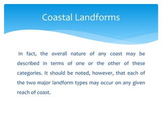 In fact, the overall nature of any coast may be
described in terms of one or the other of these
categories. It should be noted, however, that each of
the two major landform types may occur on any given
reach of coast.
Coastal Landforms
 