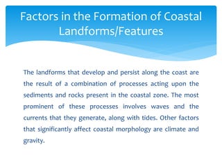 The landforms that develop and persist along the coast are
the result of a combination of processes acting upon the
sediments and rocks present in the coastal zone. The most
prominent of these processes involves waves and the
currents that they generate, along with tides. Other factors
that significantly affect coastal morphology are climate and
gravity.
Factors in the Formation of Coastal
Landforms/Features
 
