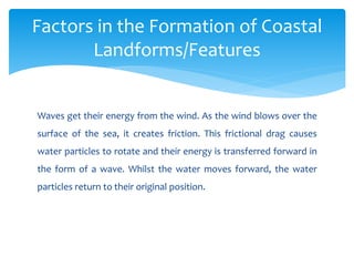 Waves get their energy from the wind. As the wind blows over the
surface of the sea, it creates friction. This frictional drag causes
water particles to rotate and their energy is transferred forward in
the form of a wave. Whilst the water moves forward, the water
particles return to their original position.
Factors in the Formation of Coastal
Landforms/Features
 