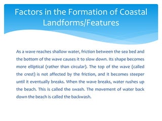 As a wave reaches shallow water, friction between the sea bed and
the bottom of the wave causes it to slow down. Its shape becomes
more elliptical (rather than circular). The top of the wave (called
the crest) is not affected by the friction, and it becomes steeper
until it eventually breaks. When the wave breaks, water rushes up
the beach. This is called the swash. The movement of water back
down the beach is called the backwash.
Factors in the Formation of Coastal
Landforms/Features
 
