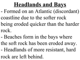 Headlands and Bays
- Formed on an Atlantic (discordant)
coastline due to the softer rock
being eroded quicker than the harder
rock.
- Beaches form in the bays where
the soft rock has been eroded away.
- Headlands of more resistant, hard
rock are left behind.
 
